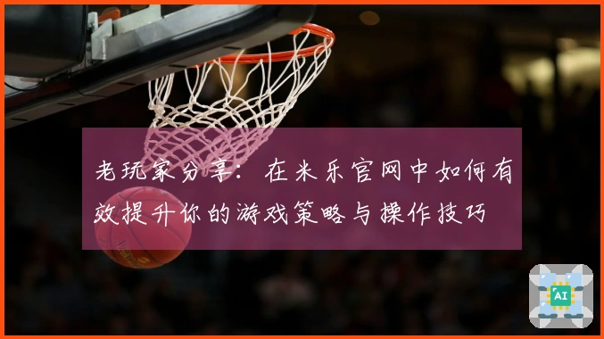 老玩家分享：在米乐官网中如何有效提升你的游戏策略与操作技巧
