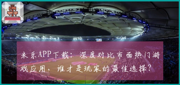 米乐APP下载：深度对比市面热门游戏应用，谁才是玩家的最佳选择？