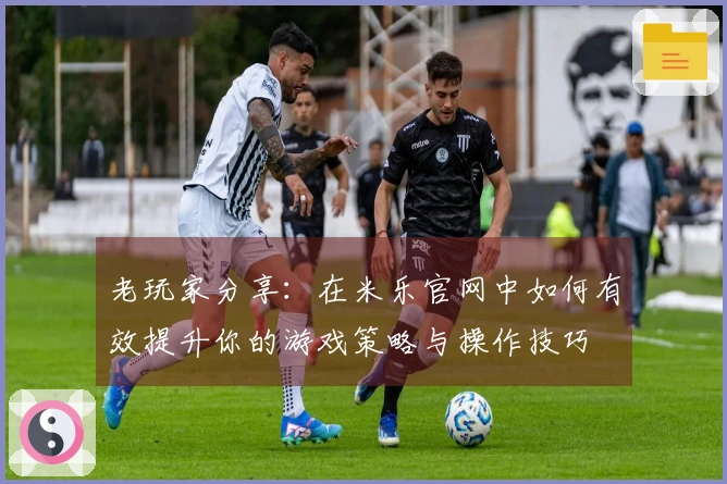 老玩家分享：在米乐官网中如何有效提升你的游戏策略与操作技巧