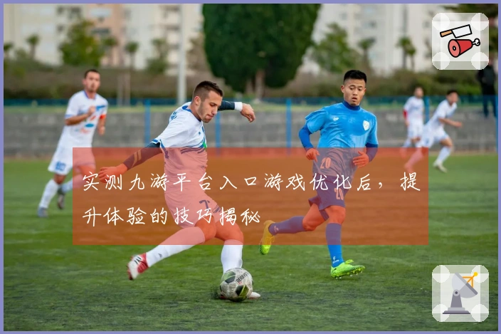 实测九游平台入口游戏优化后，提升体验的技巧揭秘